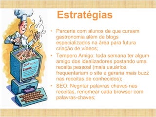 Estratégias Parceria com alunos de que cursam gastronomia além de blogs especializados na área para futura criação de vídeos; Tempero Amigo: toda semana ter algum amigo dos idealizadores postando uma receita pessoal (mais usuários frequentariam o site e geraria mais buzz nas receitas de conhecidos); SEO: Negritar palavras chaves nas receitas, renomear cada browser com palavras-chaves; 