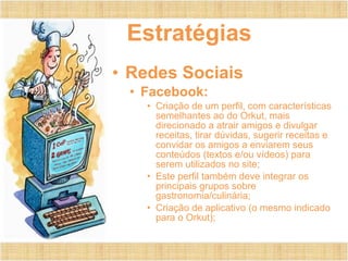 Estratégias Redes Sociais Facebook: Criação de um perfil, com características semelhantes ao do Orkut, mais direcionado a atrair amigos e divulgar receitas, tirar dúvidas, sugerir receitas e convidar os amigos a enviarem seus conteúdos (textos e/ou vídeos) para serem utilizados no site; Este perfil também deve integrar os principais grupos sobre gastronomia/culinária; Criação de aplicativo (o mesmo indicado para o Orkut); 