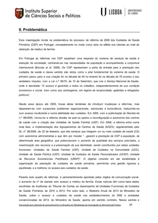 Dissertação para obtenção de aproveitamento na Disciplina de Metodologia de Investigação na AdministraçãoPública 10
II. Problemática
Esta investigação incide na problemática do processo de reforma de 2008 dos Cuidados de Saúde
Primários (CSP) em Portugal, nomeadamente no modo como esta se reflete nos Utentes ao nível da
obtenção de médico de família.
Em Portugal as reformas nos CSP espelham uma resposta do sistema de serviços de saúde à
evolução da sociedade, centrando-se nas necessidades da população e acompanhando a conjuntura
internacional (Biscaia et al, 2008). Os CSP representam a porta de entrada para a prestação dos
cuidados de saúde e nesse sentido são vistos como o pilar fundamental do sistema de saúde. O
primeiro passo para a sua criação foi na década de 40 no entanto foi na década de 70 ocorreu o seu
verdadeiro impulso, com a Lei n.º 56/79, de 15 de Setembro, que cria o Serviço Nacional de Saúde,
onde é decretado “O acesso é garantido a todos os cidadãos, independentemente da sua condição
económica e social, bem como aos estrangeiros, em regime de reciprocidade, apátridas e refugiados
políticos”.
Desde essa época até 2005, houve várias tentativas de introduzir mudanças e reformas, mas
depararam-se com sucessivos problemas organizacionais, estruturais e burocráticos, traduzindo-se
num acesso insuficiente e numa debilidade dos cuidados. Em 2005, com a publicitação do Decreto-lei
n.º 88/2005, iniciou-se a reforma através da qual se operou a reconfiguração e autonomia dos centros
de saúde com a criação das Unidades de Saúde Familiar (USF). Em 2008, a reforma entra numa
nova fase, a implementação dos Agrupamentos de Centros de Saúde (ACES), regulamentado pelo
DL nº 28/2008, de 22 de fevereiro, que são serviços que integram um ou mais cuidado de saúde (CS)
com autonomia administrativa e que têm por missão “…garantir a prestação de CSP à população, de
determinada área geográfica, que potenciassem o aumento da qualidade dos serviços prestados, a
maximização dos recursos e a preservação da sua identidade, sendo constituídos por várias unidades
funcionais: Unidades de Saúde Familiar (USF), Unidade de Cuidados na Comunidade (UCC),
Unidade de Saúde Pública (USP), Unidade de Cuidados de Saúde Personalizados (UCSP), Unidade
de Recursos Assistenciais Partilhados (URAP)”. O objetivo consiste em dar estabilidade à
organização da prestação de cuidados de saúde primários, permitindo uma gestão rigorosa e
equilibrada e a melhoria no acesso aos cuidados de saúde.
Perante este quadro de reformas, é persistentemente apontado pelos órgãos de comunicação social,
o aumento do nº de utentes sem acesso a médico de família. Estas noticias têm como base dados
recolhidos de Auditorias do Tribunal de Contas ao desempenho de Unidades Funcionais de Cuidados
de Saúde Primários de 2010 a 2013. Por outro lado, o Relatório Anual de 2013 do Ministério da
Saúde, sobre o acesso a cuidados de saúde nos estabelecimentos do SNS e entidades
convencionadas de 2013, do Ministério da Saúde, aponta em sentido contrário. Nesse sentido e
 
