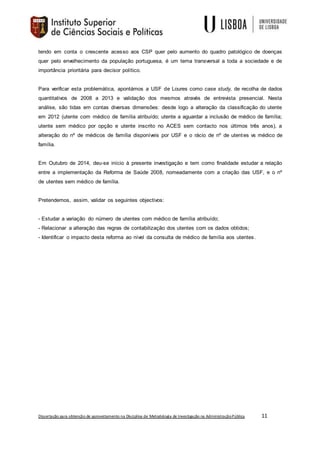 Dissertação para obtenção de aproveitamento na Disciplina de Metodologia de Investigação na AdministraçãoPública 11
tendo em conta o crescente acesso aos CSP quer pelo aumento do quadro patológico de doenças
quer pelo envelhecimento da população portuguesa, é um tema transversal a toda a sociedade e de
importância prioritária para decisor político.
Para verificar esta problemática, apontámos a USF de Loures como case study, de recolha de dados
quantitativos de 2008 a 2013 e validação dos mesmos através de entrevista presencial. Nesta
análise, são tidas em contas diversas dimensões: desde logo a alteração da classificação do utente
em 2012 (utente com médico de família atribuído; utente a aguardar a inclusão de médico de família;
utente sem médico por opção e utente inscrito no ACES sem contacto nos últimos três anos), a
alteração do nº de médicos de família disponíveis por USF e o rácio de nº de utentes vs médico de
família.
Em Outubro de 2014, deu-se início à presente investigação e tem como finalidade estudar a relação
entre a implementação da Reforma de Saúde 2008, nomeadamente com a criação das USF, e o nº
de utentes sem médico de família.
Pretendemos, assim, validar os seguintes objectivos:
- Estudar a variação do número de utentes com médico de família atribuído;
- Relacionar a alteração das regras de contabilização dos utentes com os dados obtidos;
- Identificar o impacto desta reforma ao nível da consulta de médico de família aos utentes.
 
