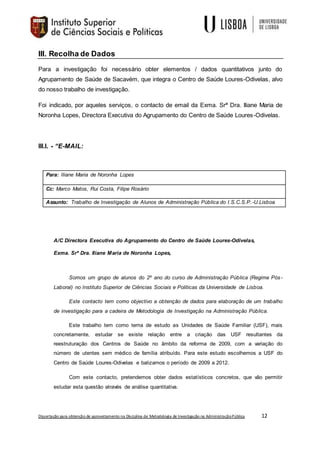 Dissertação para obtenção de aproveitamento na Disciplina de Metodologia de Investigação na AdministraçãoPública 12
III. Recolha de Dados
Para a investigação foi necessário obter elementos / dados quantitativos junto do
Agrupamento de Saúde de Sacavém, que integra o Centro de Saúde Loures-Odivelas, alvo
do nosso trabalho de investigação.
Foi indicado, por aqueles serviços, o contacto de email da Exma. Srª Dra. Iliane Maria de
Noronha Lopes, Directora Executiva do Agrupamento do Centro de Saúde Loures-Odivelas.
III.I. - “E-MAIL:
Para: Iliane Maria de Noronha Lopes
Cc: Marco Matos, Rui Costa, Filipe Rosário
Assunto: Trabalho de Investigação de Alunos de Administração Pública do I.S.C.S.P.-U.Lisboa
A/C Directora Executiva do Agrupamento do Centro de Saúde Loures-Odivelas,
Exma. Srª Dra. Iliane Maria de Noronha Lopes,
Somos um grupo de alunos do 2º ano do curso de Administração Pública (Regime Pós-
Laboral) no Instituto Superior de Ciências Sociais e Politicas da Universidade de Lisboa.
Este contacto tem como objectivo a obtenção de dados para elaboração de um trabalho
de investigação para a cadeira de Metodologia de Investigação na Administração Pública.
Este trabalho tem como tema de estudo as Unidades de Saúde Familiar (USF), mais
concretamente, estudar se existe relação entre a criação das USF resultantes da
reestruturação dos Centros de Saúde no âmbito da reforma de 2009, com a variação do
número de utentes sem médico de família atribuído. Para este estudo escolhemos a USF do
Centro de Saúde Loures-Odivelas e balizamos o período de 2009 a 2012.
Com este contacto, pretendemos obter dados estatísticos concretos, que vão permitir
estudar esta questão através de análise quantitativa.
 