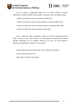 Dissertação para obtenção de aproveitamento na Disciplina de Metodologia de Investigação na AdministraçãoPública 13
Face ao exposto, e agradecendo desde já a sua melhor atenção ao assunto,
relativamente ao Centro de Saúde Loures-Odivelas, solicitamos o envio dos seguintes dados:
- Número total de utentes inscritos no período de 2009 a 2012;
- Número de utentes sem médico de família atribuído no período de 2009 a 2012;
- Número de utentes sem médico de família por opção no período de 2009 a 2012;
- Número de médicos de clinica geral afectos àquele Centro.
Após a análise dos dados, pretendemos, através de uma breve entrevista presencial
(20m), a marcar em dia e hora conforme a sua disponibilidade de agenda, fazer algumas
questões relacionadas com os resultados obtidos por um lado e por outro entender a
perspectiva da organização relativamente a esta questão.
Desde já gratos pela atenção dispensada, com os melhores cumprimentos,
Lisboa, 01 de Dezembro de 2014
Marco Matos, Rui Costa, Filipe Rosário”
 