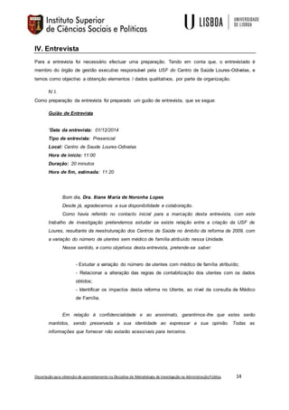 Dissertação para obtenção de aproveitamento na Disciplina de Metodologia de Investigação na AdministraçãoPública 14
IV. Entrevista
Para a entrevista foi necessário efectuar uma preparação. Tendo em conta que, o entrevistado é
membro do órgão de gestão executivo responsável pela USF do Centro de Saúde Loures-Odivelas, e
temos como objectivo a obtenção elementos / dados qualitativos, por parte da organização.
IV.I.
Como preparação da entrevista foi preparado um guião de entrevista, que se segue:
Guião de Entrevista
“Data da entrevista: 01/12/2014
Tipo de entrevista: Presencial
Local: Centro de Saude Loures-Odivelas
Hora de início: 11:00
Duração: 20 minutos
Hora de fim, estimada: 11:20
Bom dia, Dra. Iliane Maria de Noronha Lopes
Desde já, agradecemos a sua disponibilidade e colaboração.
Como havia referido no contacto inicial para a marcação desta entrevista, com este
trabalho de investigação pretendemos estudar se existe relação entre a criação da USF de
Loures, resultante da reestruturação dos Centros de Saúde no âmbito da reforma de 2009, com
a variação do número de utentes sem médico de família atribuído nessa Unidade.
Nesse sentido, e como objetivos desta entrevista, pretende-se saber:
- Estudar a variação do número de utentes com médico de família atribuído;
- Relacionar a alteração das regras de contabilização dos utentes com os dados
obtidos;
- Identificar os impactos desta reforma no Utente, ao nível da consulta de Médico
de Família.
Em relação à confidencialidade e ao anonimato, garantimos-lhe que estes serão
mantidos, sendo preservada a sua identidade ao expressar a sua opinião. Todas as
informações que fornecer não estarão acessíveis para terceiros.
 