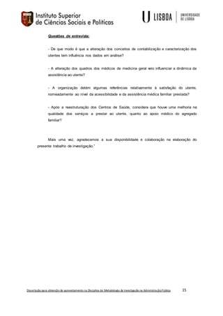 Dissertação para obtenção de aproveitamento na Disciplina de Metodologia de Investigação na AdministraçãoPública 15
Questões de entrevista:
- De que modo é que a alteração dos conceitos de contabilização e caracterização dos
utentes tem influência nos dados em análise?
- A alteração dos quadros dos médicos de medicina geral veio influenciar a dinâmica da
assistência ao utente?
- A organização detém algumas referências relativamente à satisfação do utente,
nomeadamente ao nível da acessibilidade e da assistência médica familiar prestada?
- Após a reestruturação dos Centros de Saúde, considera que houve uma melhoria na
qualidade dos serviços a prestar ao utente, quanto ao apoio médico do agregado
familiar?
Mais uma vez, agradecemos a sua disponibilidade e colaboração na elaboração do
presente trabalho de investigação.”
 