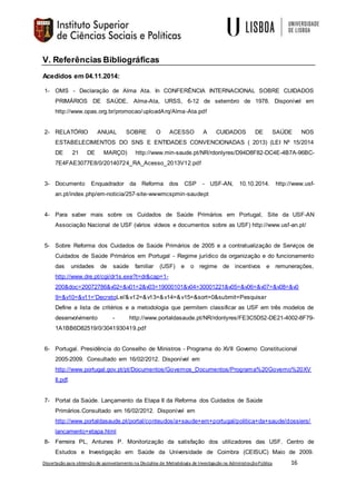 Dissertação para obtenção de aproveitamento na Disciplina de Metodologia de Investigação na AdministraçãoPública 16
V. Referências Bibliográficas
Acedidos em 04.11.2014:
1- OMS - Declaração de Alma Ata. In CONFERÊNCIA INTERNACIONAL SOBRE CUIDADOS
PRIMÁRIOS DE SAÚDE, Alma-Ata, URSS, 6-12 de setembro de 1978. Disponível em
http://www.opas.org.br/promocao/uploadArq/Alma-Ata.pdf
2- RELATÓRIO ANUAL SOBRE O ACESSO A CUIDADOS DE SAÚDE NOS
ESTABELECIMENTOS DO SNS E ENTIDADES CONVENCIONADAS ( 2013) (LEI Nº 15/2014
DE 21 DE MARÇO) http://www.min-saude.pt/NR/rdonlyres/D94D8F82-DC4E-4B7A-96BC-
7E4FAE3077E8/0/20140724_RA_Acesso_2013V12.pdf
3- Documento Enquadrador da Reforma dos CSP - USF-AN, 10.10.2014. http://www.usf-
an.pt/index.php/em-noticia/257-site-wwwmcspmin-saudept
4- Para saber mais sobre os Cuidados de Saúde Primários em Portugal, Site da USF-AN
Associação Nacional de USF (vários vídeos e documentos sobre as USF) http://www.usf-an.pt/
5- Sobre Reforma dos Cuidados de Saúde Primários de 2005 e a contratualização de Serviços de
Cuidados de Saúde Primários em Portugal - Regime jurídico da organização e do funcionamento
das unidades de saúde familiar (USF) e o regime de incentivos e remunerações,
http://www.dre.pt/cgi/dr1s.exe?t=dr&cap=1-
200&doc=20072786&v02=&v01=2&v03=19000101&v04=30001221&v05=&v06=&v07=&v08=&v0
9=&v10=&v11='DecretoLei'&v12=&v13=&v14=&v15=&sort=0&submit=Pesquisar
Define a lista de critérios e a metodologia que permitem classificar as USF em três modelos de
desenvolvimento - http://www.portaldasaude.pt/NR/rdonlyres/FE3C5D52-DE21-4002-8F79-
1A1BB6D82519/0/3041930419.pdf
6- Portugal. Presidência do Conselho de Ministros - Programa do XVII Governo Constitucional
2005-2009. Consultado em 16/02/2012. Disponível em
http://www.portugal.gov.pt/pt/Documentos/Governos_Documentos/Programa%20Governo%20XV
II.pdf.
7- Portal da Saúde. Lançamento da Etapa II da Reforma dos Cuidados de Saúde
Primários.Consultado em 16/02/2012. Disponível em
http://www.portaldasaude.pt/portal/conteudos/a+saude+em+portugal/politica+da+saude/dossiers/
lancamento+etapa.html
8- Ferreira PL, Antunes P. Monitorização da satisfação dos utilizadores das USF. Centro de
Estudos e Investigação em Saúde da Universidade de Coimbra (CEISUC) Maio de 2009.
 