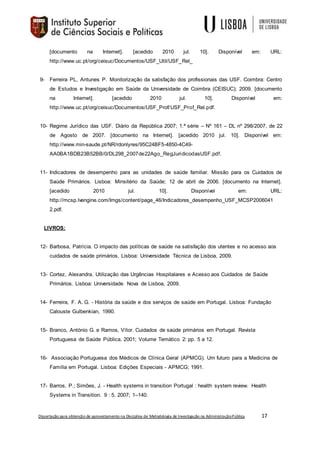 Dissertação para obtenção de aproveitamento na Disciplina de Metodologia de Investigação na AdministraçãoPública 17
[documento na Internet]. [acedido 2010 jul. 10]. Disponível em: URL:
http://www.uc.pt/org/ceisuc/Documentos/USF_Util/USF_Rel_
9- Ferreira PL, Antunes P. Monitorização da satisfação dos profissionais das USF. Coimbra: Centro
de Estudos e Investigação em Saúde da Universidade de Coimbra (CEISUC); 2009. [documento
na Internet]. [acedido 2010 jul. 10]. Disponível em:
http://www.uc.pt/org/ceisuc/Documentos/USF_Prof/USF_Prof_Rel.pdf.
10- Regime Jurídico das USF. Diário da República 2007; 1.ª série – Nº 161 – DL nº 298/2007, de 22
de Agosto de 2007. [documento na Internet]. [acedido 2010 jul. 10]. Disponível em:
http://www.min-saude.pt/NR/rdonlyres/95C24BF5-4850-4C49-
AA0BA1BDB23B52BB/0/DL298_2007de22Ago_RegJuridicodasUSF.pdf.
11- Indicadores de desempenho para as unidades de saúde familiar. Missão para os Cuidados de
Saúde Primários. Lisboa: Minsitério da Saúde; 12 de abril de 2006. [documento na Internet].
[acedido 2010 jul. 10]. Disponível em: URL:
http://mcsp.lvengine.com/Imgs/content/page_46/Indicadores_desempenho_USF_MCSP2006041
2.pdf.
LIVROS:
12- Barbosa, Patrícia. O impacto das políticas de saúde na satisfação dos utentes e no acesso aos
cuidados de saúde primários. Lisboa: Universidade Técnica de Lisboa, 2009.
13- Cortez, Alexandra. Utilização das Urgências Hospitalares e Acesso aos Cuidados de Saúde
Primários. Lisboa: Universidade Nova de Lisboa, 2009.
14- Ferreira, F. A. G. - História da saúde e dos serviços de saúde em Portugal. Lisboa: Fundação
Calouste Gulbenkian, 1990.
15- Branco, António G. e Ramos, Vítor. Cuidados de saúde primários em Portugal. Revista
Portuguesa de Saúde Pública. 2001; Volume Temático 2: pp. 5 a 12.
16- Associação Portuguesa dos Médicos de Clínica Geral (APMCG). Um futuro para a Medicina de
Família em Portugal. Lisboa: Edições Especiais - APMCG; 1991.
17- Barros, P.; Simões, J. - Health systems in transition Portugal : health system review. Health
Systems in Transition. 9 : 5. 2007; 1–140.
 