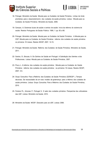 Dissertação para obtenção de aproveitamento na Disciplina de Metodologia de Investigação na AdministraçãoPública 18
18- Portugal. Ministério da Saúde. Missão para os Cuidados de Saúde Primários. Linhas de Acão
prioritárias para o desenvolvimento dos cuidados de saúde primários. Lisboa : Missão para os
Cuidados de Saúde Primários. Ministério da Saúde, 2006.
19- Campos, A. Sistemas locais de saúde e centros de saúde: início da reforma do sistema de
saúde. Revista Portuguesa de Saúde Pública. 1999; 1: pp. 65 a 68.
20- Portugal. Ministério da Saúde. Missão para os Cuidados de Saúde Primários . A Missão para os
CSP: Missão para os Cuidados de Saúde Primários : reforma dos cuidados de saúde primários:
os primeiros 18 meses. Revista MCSP, 2007. 14-15.
21- Portugal. Ministério da Saúde. Reforma dos Cuidados de Saúde Primários. Ministério da Saúde,
2011.
22- Santos, O.; Biscaia, A. Os Centros de Saúde em Portugal: A Satisfação dos Utentes e dos
Profissionais. Lisboa: Missão para os Cuidados de Saúde Primários, 2007.
23- Pisco, L. A reforma dos cuidados de saúde primários : Missão para os Cuidados de Saúde
Primários : reforma dos cuidados de saúde primários : os primeiros 18 meses. Revista MCSP,
2007. 4-5.
24- Grupo Consultivo Para a Reforma dos Cuidados de Saúde Primários (GCRCSP ). Tempos
decisivos. Da necessidade de um novo modelo de governança para a reforma dos cuidados de
saúde primários. Lisboa: Grupo Consultivo Para a Reforma dos Cuidados de Saúde Primários,
2010.
25- Ferreira PL, Antunes P, Portugal S. O valor dos cuidados primários: Perspectiva dos utilizadores
das USF. Lisboa: Ministério da Saúde; 2010.
26- Ministério da Saúde. MCSP. Glossário para as USF, Lisboa: 2006.
 