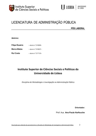 Dissertação para obtenção de aproveitamento na Disciplina de Metodologia de Investigação na AdministraçãoPública 2
LICENCIATURA DE ADMINISTRAÇÃO PÚBLICA
PÓS LABORAL
Autores:
Filipe Rosário – aluno n.º 216006 -
Marco Matos – aluno n.º 216637 -
Rui Costa – aluno n.º 217133 -
Instituto Superior de Ciências Sociais e Politicas da
Universidade de Lisboa
Disciplina de Metodologia e Investigação na Administração Pública
Orientador:
Prof. Aux. Ana Paula Harfouche
 