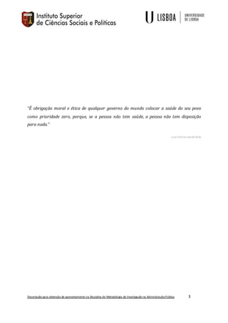 Dissertação para obtenção de aproveitamento na Disciplina de Metodologia de Investigação na AdministraçãoPública 3
“É obrigação moral e ética de qualquer governo do mundo colocar a saúde do seu povo
como prioridade zero, porque, se a pessoa não tem saúde, a pessoa não tem disposição
para nada.”
Luiz InácioLula da Silva
 