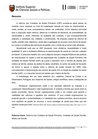 Dissertação para obtenção de aproveitamento na Disciplina de Metodologia de Investigação na AdministraçãoPública 4
Resumo
A reforma dos Cuidados de Saúde Primários (CSP) sucedia-se pelos países do
ocidente como resposta ao nível de insatisfação inerente em todos os intervenientes e,
neste, sentido, as suas consequências devem ser analisadas. Como objectivo primordial
para a execução desta reforma, definiu-se a melhoria da eficiência, da acessibilidade, da
continuidade e, ainda, melhorias na qualidade dos cuidados, o que consequentemente
originaria a satisfação dos cidadãos e profissionais. Na proposta original da reforma da
saúde, existiam dois objectivos, sendo eles a agregação de recursos como forma de reduzir
os custos e a melhoria das estruturas de gestão, com o intuito de as tornar mais eficientes.
Actualmente será que as USF trouxeram mais eficiência, acessibilidade e maior
qualidade? E qual a verdadeira influência na reestruturação da saúde ao nível dos cuidados
primários? O presente trabalho tem como objectivo estudar a relação/influência das políticas
de restruturação na saúde a nível da organização dos Cuidados de Saúde Primários nas
Unidades de Saúde Familiar (USF) de Loures e Sacavém com o número de utentes sem
médico de família, através da análise de dados recolhidos no centro de saúde de Sacavém
de forma a apurar a relação entre a reforma de saúde iniciada em 2005, mais
concretamente a reestruturação dos centros de saúde com a criação de unidades de saúde
familiar (USF), e o crescente número de utentes sem médico de família.
A metodologia tem por base relatórios (Ex.: relatórios Tribunal de Contas e do
Observatório Português dos Sistemas de Saúde), artigos científicos, teses e bibliografia da
área.
- “Mudanças organizacionais estão a ser operadas alterando as relações e a
cooperação interprofissional e inter-organizacional. É evidente a tensão que existe entre as
partes envolvidas. Novas formas organizacionais estão a ser criadas para garantir a
viabilidade das reformas e equilíbrio dos sistemas. O novo modelo organizacional, se
pretende garantir a sustentabilidade e a viabilidade dos cuidados primários, deverá assentar
num equilíbrio de gestão de recursos e numa estratégia de saúde para todos que não
significa saúde para tudo” (Emanuel Vital & João Teixeira, artigo na saúde & tecnologia. Maio, 2012, cap.7, p. 9-17.
Issn).-
Palavras-chave: Reforma dos Cuidados de Saúde Primários, Unidades de Saúde Familiar,
Médico de Família
 