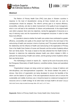 Dissertação para obtenção de aproveitamento na Disciplina de Metodologia de Investigação na AdministraçãoPública 5
Abstract
The Reform of Primary Health Care (PHC) took place in Western countries in
response to the level of dissatisfaction among all those involved and, as such, its
consequences should be analysed. The reform's primary goal is to improve efficiency,
accessibility, continuity, and also to obtain improvement in the quality of care management,
which in turn will lead to the satisfaction of citizens and professionals. In the original health
care reform proposal, there were two objectives, namely the aggregation of resources as a
way of reducing costs and the improvement of management structures in order to make
these more efficient.
Is it possible to observe whether the health care centers have contributed to a greater
efficiency, accessibility and quality at the present day? And what is the real impact of the
restructuring of health care services in terms of primary care? The present article deals with
the relationship and the influence of health care restructuring on the organization of Primary
Care in the Health Care Centers of Loures and Sacavém and the number of patients without
their own family doctor. The study is based on the data collected from the Health Center in
Sacavém to determine the relationship between health care reform initiated in 2005, in
particular the restructuring of health care centers, and the growing number of patients without
their own family doctor.
The methodology is based on reports (Ex .: reports by the court of accounts and by
the Portuguese Observatory of Health Systems), scientifical articles, theses and specialised
literature.
“Organisational changes are being carried out, leading to a change of relations and
inter-disciplinary and interorganisational cooperation. The tension between the parties is
obvious. New forms of organisation are being developed to ensure the feasibility of the
reform and the balance of systems. If the new organisational structure aims to ensure the
sustainability and viability of primary care, it should be based on a balanced management of
resources and on a health strategy for all, which does not imply health in all cases” (Emanuel
Vital & João Teixeira, artigo na saúde & tecnologia. Maio, 2012, cap.7, p. 9-17. Issn).-.
Keywords: Reform of Primary Health Care, Family Health Units, Family Doctor
 