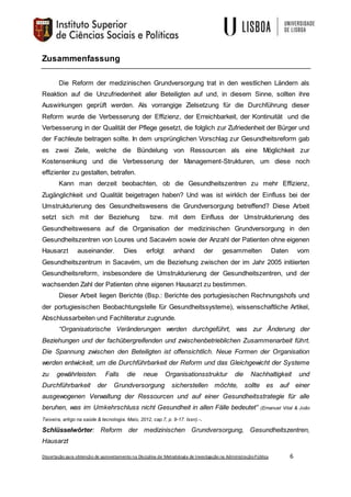 Dissertação para obtenção de aproveitamento na Disciplina de Metodologia de Investigação na AdministraçãoPública 6
Zusammenfassung
Die Reform der medizinischen Grundversorgung trat in den westlichen Ländern als
Reaktion auf die Unzufriedenheit aller Beteiligten auf und, in diesem Sinne, sollten ihre
Auswirkungen geprüft werden. Als vorrangige Zielsetzung für die Durchführung dieser
Reform wurde die Verbesserung der Effizienz, der Erreichbarkeit, der Kontinuität und die
Verbesserung in der Qualität der Pflege gesetzt, die folglich zur Zufriedenheit der Bürger und
der Fachleute beitragen sollte. In dem ursprünglichen Vorschlag zur Gesundheitsreform gab
es zwei Ziele, welche die Bündelung von Ressourcen als eine Möglichkeit zur
Kostensenkung und die Verbesserung der Management-Strukturen, um diese noch
effizienter zu gestalten, betrafen.
Kann man derzeit beobachten, ob die Gesundheitszentren zu mehr Effizienz,
Zugänglichkeit und Qualität beigetragen haben? Und was ist wirklich der Einfluss bei der
Umstrukturierung des Gesundheitswesens die Grundversorgung betreffend? Diese Arbeit
setzt sich mit der Beziehung bzw. mit dem Einfluss der Umstrukturierung des
Gesundheitswesens auf die Organisation der medizinischen Grundversorgung in den
Gesundheitszentren von Loures und Sacavém sowie der Anzahl der Patienten ohne eigenen
Hausarzt auseinander. Dies erfolgt anhand der gesammelten Daten vom
Gesundheitszentrum in Sacavém, um die Beziehung zwischen der im Jahr 2005 initiierten
Gesundheitsreform, insbesondere die Umstrukturierung der Gesundheitszentren, und der
wachsenden Zahl der Patienten ohne eigenen Hausarzt zu bestimmen.
Dieser Arbeit liegen Berichte (Bsp.: Berichte des portugiesischen Rechnungshofs und
der portugiesischen Beobachtungstelle für Gesundheitssysteme), wissenschaftliche Artikel,
Abschlussarbeiten und Fachliteratur zugrunde.
“Organisatorische Veränderungen werden durchgeführt, was zur Änderung der
Beziehungen und der fachübergreifenden und zwischenbetrieblichen Zusammenarbeit führt.
Die Spannung zwischen den Beteiligten ist offensichtlich. Neue Formen der Organisation
werden entwickelt, um die Durchführbarkeit der Reform und das Gleichgewicht der Systeme
zu gewährleisten. Falls die neue Organisationsstruktur die Nachhaltigkeit und
Durchführbarkeit der Grundversorgung sicherstellen möchte, sollte es auf einer
ausgewogenen Verwaltung der Ressourcen und auf einer Gesundheitsstrategie für alle
beruhen, was im Umkehrschluss nicht Gesundheit in allen Fälle bedeutet” (Emanuel Vital & João
Teixeira, artigo na saúde & tecnologia. Maio, 2012, cap.7, p. 9-17. Issn).-.
Schlüsselwörter: Reform der medizinischen Grundversorgung, Gesundheitszentren,
Hausarzt
 