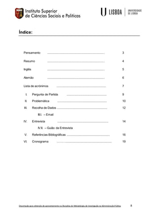 Dissertação para obtenção de aproveitamento na Disciplina de Metodologia de Investigação na AdministraçãoPública 8
Índice:
Pensamento ........................................................................ 3
Resumo ........................................................................ 4
Inglês ........................................................................ 5
Alemão ........................................................................ 6
Lista de acrónimos .............................................................. 7
I. Pergunta de Partida .................................................. 9
II. Problemática .............................................................. 10
III. Recolha de Dados ............................................................... 12
III.I. – Email
IV. Entrevista ................................................................ 14
IV.II. – Guião da Entrevista
V. Referências Bibliográficas ...................................................... 16
VI. Cronograma ……….......................................................... 19
 