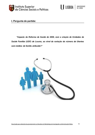 Dissertação para obtenção de aproveitamento na Disciplina de Metodologia de Investigação na AdministraçãoPública 9
I. Pergunta de partida:
“Impacto da Reforma de Saúde de 2008, com a criação de Unidades de
Saúde Familiar (USF) de Loures, ao nível da variação do número de Utentes
sem médico de família atribuído?”
 