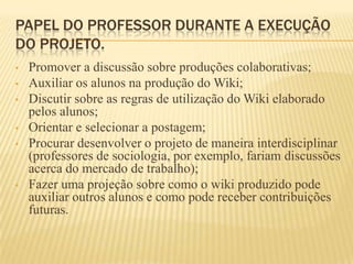 PAPEL DO PROFESSOR DURANTE A EXECUÇÃO
DO PROJETO.
•   Promover a discussão sobre produções colaborativas;
•   Auxiliar os alunos na produção do Wiki;
•   Discutir sobre as regras de utilização do Wiki elaborado
    pelos alunos;
•   Orientar e selecionar a postagem;
•   Procurar desenvolver o projeto de maneira interdisciplinar
    (professores de sociologia, por exemplo, fariam discussões
    acerca do mercado de trabalho);
•   Fazer uma projeção sobre como o wiki produzido pode
    auxiliar outros alunos e como pode receber contribuições
    futuras.
 