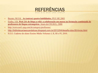 REFERÊNCIAS
   Buzato, M.E.K. As (outras) quatro habilidades. PUC-SP, 2003
   Fialho, V.R. Web 2.0: de blogs a wiki- a colaboração em massa na formação continuada de
    professores de língua estrangeiras. Anais do CELSUL, 2008
   http://www.not1.xpg.com.br/category/profissoes/
   http://bibliotecariaescandalosa.blogspot.com.br/2012/04/desafio-dos-50-livros.html
   S.E.E. Caderno do aluno Ensino Médio Volumes I, II, III e IV, 2010.
 