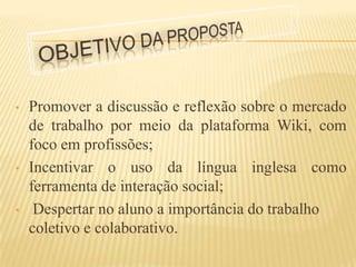 •   Promover a discussão e reflexão sobre o mercado
    de trabalho por meio da plataforma Wiki, com
    foco em profissões;
•   Incentivar o uso da língua inglesa como
    ferramenta de interação social;
•    Despertar no aluno a importância do trabalho
    coletivo e colaborativo.
 