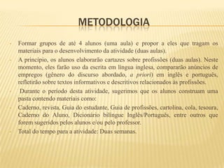 METODOLOGIA
•   Formar grupos de até 4 alunos (uma aula) e propor a eles que tragam os
    materiais para o desenvolvimento da atividade (duas aulas).
•   A princípio, os alunos elaborarão cartazes sobre profissões (duas aulas). Neste
    momento, eles farão uso da escrita em língua inglesa, compararão anúncios de
    empregos (gênero do discurso abordado, a priori) em inglês e português,
    refletirão sobre textos informativos e descritivos relacionados às profissões.
•    Durante o período desta atividade, sugerimos que os alunos construam uma
    pasta contendo materiais como:
•   Caderno, revista, Guia do estudante, Guia de profissões, cartolina, cola, tesoura,
    Caderno do Aluno, Dicionário bilíngue Inglês/Português, entre outros que
    forem sugeridos pelos alunos e/ou pelo professor.
•   Total do tempo para a atividade: Duas semanas.
 