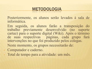 METODOLOGIA
    Posteriormente, os alunos serão levados à sala de
    informática.
    Em seguida, os alunos farão a transposição do
    trabalho previamente desenvolvido (no suporte
    cartaz) para o suporte digital (Wiki). Após o término
    de suas respectivas       páginas, cada grupo fará
    intervenções no que foi produzido pelos colegas.
    Neste momento, os grupos necessitarão de:
•   Computador e caderno.
•   Total de tempo para a atividade: um mês.
 