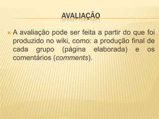 AVALIAÇÃO

   A avaliação pode ser feita a partir do que foi
    produzido no wiki, como: a produção final de
    cada grupo (página elaborada) e os
    comentários (comments).
 