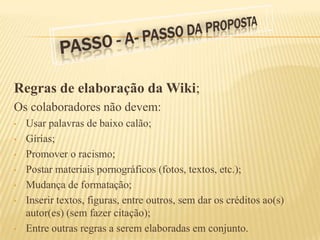 Regras de elaboração da Wiki;
Os colaboradores não devem:
•   Usar palavras de baixo calão;
•   Gírias;
•   Promover o racismo;
•   Postar materiais pornográficos (fotos, textos, etc.);
•   Mudança de formatação;
•   Inserir textos, figuras, entre outros, sem dar os créditos ao(s)
    autor(es) (sem fazer citação);
•   Entre outras regras a serem elaboradas em conjunto.
 