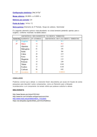 Configuração eletrônica: [Ne] 3s23p2
Massa atômica: 28,0855 u ± 0,0003 u
Elétrons por camada: 2,8
Ponto de fusão: 1414,4 °C
Série química: Elemento do 3º Período, Grupo do carbono, Semimetal
É o segundo elemento químico mais abundante na crosta terrestre perdendo apenas para o
oxigênio, conforme mostrado na tabela abaixo:
ABUNDÂNCIA DOS ELEMENTOS NA CROSTA TERRESTRE
RANKING ELEMENTO Nº ATOMICO ABUNDÂNCIA EM % NA CROSTA TERRESTRE
1º Oxigênio 08 46.1
2º Silício 14 28.2
Alumínio 13 8.23
Hidrogênio 01 270
Sódio 11 260
Cálcio 20 4.15
Ferro 26 5.15
Magnésio 12 2.33
Potássio 19 2.09
Titânio 22 0.565
Fosforo 15 0.105
Carbono 06 0.02
50º Germânio 32 0.00015
CONCLUSÃO
Podemos concluir que a válvula e o transistor foram descobertos por acaso em função de outras
pesquisas para descobrir outros componentes, como um filamento para a lâmpada
incandescente e um componente de estado sólido que pudesse substituir a válvula.
BIBLIOGRAFIA
http://www.fazano.pro.br/port105.html
http://www.bn.com.br/radios-antigos/semicond.htm
http://www.mspc.eng.br/eletrn/vterm_110.shtml
https://pt.wikipedia.org/wiki/Efeito_termi%C3%B4nico
 