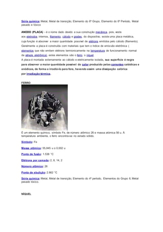 Série química: Metal, Metal de transição, Elemento do 6º Grupo, Elemento do 6º Período, Metal
pesado e tóxico
ANODO (PLACA) - é o nome dado devido a sua construção mecânica, pois, veste
aos eletrodos internos, filamento, cátodo e grades, do dispositivo, existe uma placa metálica,
cuja função é absorver a maior quantidade possível de elétrons emitidos pelo cátodo (filamento).
Geralmente a placa é construída com materiais que tem o índice de emissão eletrônica (
elementos que não emitem elétrons termionicamente na temperatura de funcionamento normal
da válvula eletrônica), estes elementos são o ferro, o níquel.
A placa é montada externamente ao cátodo e eletricamente isolada, sua superfície é negra
para absorver a maior quantidade possível do calor produzido pelas correntes catódicas e
anódicas, de forma a irradiá-lo para fora, havendo assim uma dissipação calórica
por irradiação térmica.
FERRO
É um elemento químico, símbolo Fe, de número atômico 26 e massa atómica 56 u. À
temperatura ambiente, o ferro encontra-se no estado sólido.
Símbolo: Fe
Massa atômica: 55,845 u ± 0,002 u
Ponto de fusão: 1.538 °C
Elétrons por camada: 2, 8, 14, 2
Número atômico: 26
Ponto de ebulição: 2.862 °C
Série química: Metal, Metal de transição, Elemento do 4º período, Elementos do Grupo 8, Metal
pesado tóxico.
NÍQUEL
 