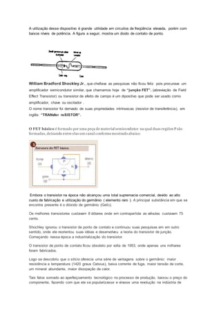 A utilização desse dispositivo é grande utilidade em circuitos de freqüência elevada, porém com
baixos níveis de potência. A figura a seguir, mostra um diodo de contato de ponto.
William Bradford Shockley Jr., que chefiava as pesquisas não ficou feliz pois procurava um
amplificador semicondutor similar, que chamamos hoje de “junção FET”. (abreviação de Field
Effect Transistor) ou transistor de efeito de campo é um dipositivo que pode ser usado como
amplificador, chave ou oscilador .
O nome transistor foi derivado de suas propriedades intrínsecas (resistor de transferência), em
inglês: “TRANsfer reSISTOR”.
O FET básico é formado por uma peça de material semicondutor na qual duas regiões P são
formadas, deixando entre elas um canal conformemostrado abaixo:
Embora o transistor na época não alcançou uma total supremacia comercial, devido ao alto
custo de fabricação e utilização do germânio ( elemento raro ). A principal substância em que se
encontra presente é o dióxido de germânio (Ge02).
Os melhores transistores custavam 8 dólares onde em contrapartida as válvulas custavam 75
cents.
Shochley ignorou o transistor de ponto de contato e continuou suas pesquisas em em outro
sentido, onde ele reorientou suas idéias e desenvolveu a teoria do transistor de junção.
Começando nessa época a industrialização do transistor.
O transistor de ponto de contato ficou obsoleto por volta de 1953, onde apenas uns milhares
foram fabricados.
Logo se descobriu que o silício oferecia uma série de vantagens sobre o germânio: maior
resistência a temperatura (1420 graus Celsius), baixa corrente de fuga, maior tensão de corte,
um mineral abundante, maior dissipação de calor.
Tais fatos somado ao aperfeiçoamento tecnológico no processo de produção, baixou o preço do
componente, fazendo com que ele se popularizasse e virasse uma revolução na indústria de
 