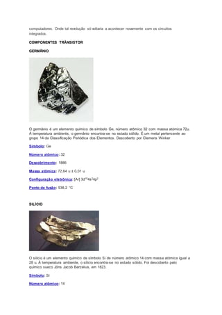 computadores. Onde tal revolução só voltaria a acontecer novamente com os circuitos
integrados.
COMPONENTES TRÂNSISTOR
GERMÂNIO
O germânio é um elemento químico de símbolo Ge, número atômico 32 com massa atómica 72u.
À temperatura ambiente, o germânio encontra-se no estado sólido. É um metal pertencente ao
grupo 14 da Classificação Periódica dos Elementos. Descoberto por Clemens Winker
Símbolo: Ge
Número atômico: 32
Descobrimento: 1886
Massa atômica: 72,64 u ± 0,01 u
Configuração eletrônica: [Ar] 3d104s24p2
Ponto de fusão: 938,2 °C
SILÍCIO
O silício é um elemento químico de símbolo Si de número atômico 14 com massa atómica igual a
28 u. À temperatura ambiente, o silício encontra-se no estado sólido. Foi descoberto pelo
químico sueco Jöns Jacob Berzelius, em 1823.
Símbolo: Si
Número atômico: 14
 