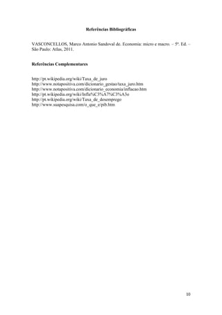 Referências Bibliográficas
VASCONCELLOS, Marco Antonio Sandoval de. Economia: micro e macro. – 5ª. Ed. –
São Paulo: Atlas, 2011.
Referências Complementares
http://pt.wikipedia.org/wiki/Taxa_de_juro
http://www.notapositiva.com/dicionario_gestao/taxa_juro.htm
http://www.notapositiva.com/dicionario_economia/inflacao.htm
http://pt.wikipedia.org/wiki/Infla%C3%A7%C3%A3o
http://pt.wikipedia.org/wiki/Taxa_de_desemprego
http://www.suapesquisa.com/o_que_e/pib.htm

10

 
