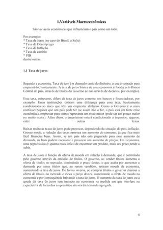 1.Variáveis Macroeconômicas
São variáveis econômicas que influenciam o país como um todo.
Por exemplo:
* Taxa de Juros (no caso do Brasil, a Selic)
* Taxa de Desemprego
* Taxa de Inflação
* Taxa de cambio
* PIB
dentre outras.

1.1 Taxa de juros

Segundo a economia, Taxa de juro é o chamado custo do dinheiro, o que é cobrado para
emprestá-lo, basicamente. A taxa de juros básica de uma economia é fixada pelo Banco
Central do país, através de títulos do Governo (e não através de decretos, por exemplo).
Essa taxa, entretanto, difere da taxa de juros corrente nos bancos e financiadoras, por
exemplo. Essas instituições cobram uma diferença para essa taxa, basicamente
condicionada ao risco que têm em emprestar dinheiro. Como o Governo é o mais
confiável pagador que um país pode ter (se assim não o for, o país está em forte crise
econômica), emprestar para outros representa um risco maior (pode ser um pouco maior
ou muito maior). Além disso, o empréstimo estará condicionado a impostos, seguros,
entre
outras
taxas.
Baixar muito as taxas de juros pode provocar, dependendo da situação do país, inflação.
Grosso modo, a redução das taxas provoca um aumento do consumo, já que fica mais
fácil financiar bens. Assim, se um país não está preparado para esse aumento de
demanda, os bens podem escassear e provocar um aumento de preços. Em Economia,
uma regra básica é: quanto mais difícil de encontrar um produto, mais seu preço tende a
subir.
A taxa de juros é função da oferta de moeda em relação à demanda, que é controlada
pelo governo através da emissão de títulos. O governo, ao vender títulos aumenta a
oferta de títulos no mercado, diminuindo o preço destes, o que acaba por aumentar a
demanda por esses títulos que, ao serem vendidos, retiram moeda da economia,
aumentando a taxa de juros. De forma inversa, ao comprar títulos o governo diminui a
oferta de títulos no mercado e eleva o preço destes, aumentando a oferta de moeda na
economia e por consequência baixando a taxa de juros. O aumento da taxa de juros ou a
queda da taxa de juros tem impacto na economia na medida em que interfere na
expectativa de lucro dos empresários através da demanda agregada.

5

 