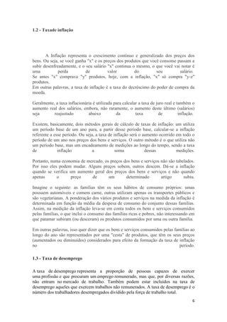 1.2 - Taxade inflação

A Inflação representa o crescimento contínuo e generalizado dos preços dos
bens. Ou seja, se você ganha "x" e os preços dos produtos que você consome passam a
subir desenfreadamente, e o seu salário "x" continua o mesmo, o que você vai notar é
uma
perda
de
valor
do
seu
salário.
Se antes "x" comprava "y" produtos, hoje, com a inflação, "x" só compra "y-z"
produtos.
Em outras palavras, a taxa de inflação é a taxa do decréscimo do poder de compra da
moeda.
Geralmente, a taxa inflacionária é utilizada para calcular a taxa de juro real e também o
aumento real dos salários, embora, não raramente, o aumento deste último (salários)
seja
reajustado
abaixo
da
taxa
de
inflação.
Existem, basicamente, dois métodos gerais de cálculo de taxas de inflação: um utiliza
um período base de um ano para, a partir desse período base, calcular-se a inflação
referente a esse período. Ou seja, a taxa de inflação será o aumento ocorrido em todo o
período de um ano nos preços dos bens e serviços. O outro método é o que utiliza não
um período base, mas um encadeamento de medições ao longo do tempo, sendo a taxa
de
inflação
a
soma
dessas
medições.
Portanto, numa economia de mercado, os preços dos bens e serviços não são tabelados.
Por isso eles podem mudar. Alguns preços sobem, outros descem. Dá-se a inflação
quando se verifica um aumento geral dos preços dos bens e serviços e não quando
apenas
o
preço
de
um
determinado
artigo
subiu.
Imagine o seguinte: as famílias têm os seus hábitos de consumo próprios: umas
possuem automóveis e comem carne, outras utilizam apenas os transportes públicos e
são vegetarianas. A ponderação dos vários produtos e serviços na medida da inflação é
determinada em função da média da despesa de consumo do conjunto dessas famílias.
Assim, na medição da inflação leva-se em conta todos os bens e serviços consumidos
pelas famílias, o que inclui o consumo das famílias ricas e pobres, não interessando em
que patamar subiram (ou desceram) os produtos consumidos por uma ou outra família.
Em outras palavras, isso quer dizer que os bens e serviços consumidos pelas famílias ao
longo do ano são representados por uma "cesta" de produtos, que têm os seus preços
(aumentados ou diminuídos) considerados para efeito da formação da taxa de inflação
no
período.
1.3 - Taxa de desemprego
A taxa de desemprego representa a proporção de pessoas capazes de exercer
uma profissão e que procuram um emprego remunerado, mas que, por diversas razões,
não entram no mercado de trabalho. Também podem estar incluídos na taxa de
desemprego aqueles que exercem trabalhos não remunerados. A taxa de desemprego é o
número dos trabalhadores desempregados dividido pela força de trabalho total.
6

 