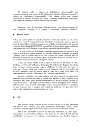 Na prática, medir o número de trabalhadores desempregados que
procuram emprego é notoriamente difícil. Há diversos métodos diferentes para medir o
número de trabalhadores desempregados. Cada método utiliza suas próprias
polarizações e sistemas diferentes para fazer e comparar estatísticas do desemprego
entre os países, em especial aqueles com sistemas diferentes.

uma

Entretanto, a taxa de desemprego difere de país para país, porque cada um sofre
conjuntura diferente e é sujeito a condições estruturais diferentes.

1.4 - Taxa de cambio
A taxa de câmbio pode ser definida em termos diretos (ao incerto) ou em termos
indiretos (ao certo). A taxa de câmbio está definida em termos diretos quando exprime o
preço de uma unidade monetária estrangeira em unidades monetárias de moeda nacional
(exemplo: a taxa de câmbio USD/EUR está definida de forma direta para os habitantes
da zona euro; ou está definida de forma indireta para os habitantes dos EUA).
A taxa de câmbio está definida de forma indireta quando exprime o preço de uma
unidade monetária de moeda nacional em unidades monetárias de moeda estrangeira
(exemplo: taxa de câmbio EUR/USD está definida em termos indiretos para os
habitantes da zona euro, pois exprime o preço de 1 unidade monetária nacional, o euro,
em unidades monetárias de moeda estrangeira, o dólar).
A taxa de câmbio reflete, assim, o custo de uma moeda em relação a outra,
dividindo-se em taxa de venda e taxa de compra. Pensando sempre do ponto de vista do
banco (ou outro agente autorizado a operar pelo Banco Central), a taxa de venda é o
preço que o banco cobra para vender a moeda estrangeira (a um importador, por
exemplo), enquanto a taxa de compra reflete o preço que o banco aceita pagar pela
moeda estrangeira que lhe é ofertada (por um exportador, por exemplo).
Portanto, o câmbio é uma das variáveis mais importantes da macroeconomia,
sobretudo no que se refere ao comércio internacional. Quando se deseja negociar ativos
de um país para outro, quase invariavelmente temos de mudar a unidade de conta do
valor desses ativos – da moeda doméstica para a moeda estrangeira. Nesse sentido,
pode-se definir a taxa de câmbio de um país como o número de unidades de moeda de
um país necessário para se comprar uma unidade de moeda de outro país. Em outras
palavras, é o preço de uma moeda em termos de outra.

1.5 - PIB

PIB (Produto Interno Bruto) é a soma de todos os serviços e bens produzidos
num período (mês, semestre, ano) numa determinada região (país, estado, cidade,
continente). O PIB é expresso em valores monetários (no caso do Brasil em Reais).
Ele é um importante indicador da atividade econômica de uma região,
representando o crescimento econômico. Vale dizer que no cálculo do PIB não são
considerados os insumos de produção (matérias-primas, mão-de-obra, impostos
7

 