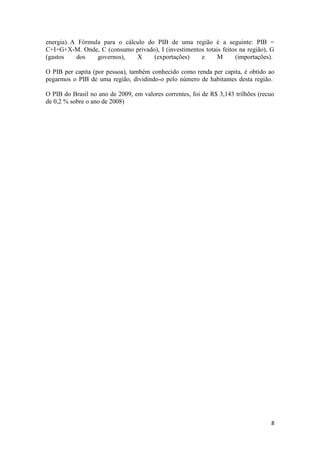 energia). A Fórmula para o cálculo do PIB de uma região é a seguinte: PIB =
C+I+G+X-M. Onde, C (consumo privado), I (investimentos totais feitos na região), G
(gastos
dos
governos),
X
(exportações)
e
M
(importações).
O PIB per capita (por pessoa), também conhecido como renda per capita, é obtido ao
pegarmos o PIB de uma região, dividindo-o pelo número de habitantes desta região.
O PIB do Brasil no ano de 2009, em valores correntes, foi de R$ 3,143 trilhões (recuo
de 0,2 % sobre o ano de 2008)

8

 