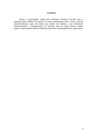 Conclusão
Graças à oportunidade cedida pela professora Christine Carvalho para a
realização deste trabalho foi possível um maior entendimento sobre o tema, variáveis
macroeconômicas, cujos são fatores que podem ser medidos e que influenciam
economicamente o comportamento do mercado, tanto de forma positiva quanto
negativa, apresentando também influencia muito forte no desempenho das organizações.

9

 
