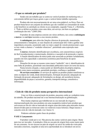 - O que se entende por produto?
      Sendo este um trabalho que se centra na variável produto do marketing-mix, e
conveniente definir por traços gerais o que a variável deste trabalho representa.
        Produto não tem necessariamente de ser uma coisa palpável, ou física. Para ser
produto basta haver um conjunto de atributos que são vendidos ao consumidor de modo
a dar beneficio ou satisfação ao cliente ou ao comprador, segundo Viana, C. e Hortinha,
J. “Pode se definir-se produto como uma ideia, um serviço, um bem ou qualquer
combinação dos três.” (2005:288)
      O produto de uma empresa consiste em vários atributos, tais como a embalagem
a marca e os serviços inerentes a esse mesmo produto.
        A embalagem: para além das funções clássicas de protecção, manutenção,
armazenamento e transporte, as suas funções de comunicação têm vindo a ganhar uma
importância crescente, assumindo cada vez mais o papel de veículo promocional, a que
se tem vindo a chamar o “vendedor silencioso”, permitindo uma exposição mais
atractiva.
        A marca: elemento identificador por excelência, com características exigíveis
de fácil reconhecimento e memorização, distintiva e susceptível de protecção e registo.
        A função identificadora da marca pode estar associada ao produto isoladamente,
quando este tem capacidade e autonomia económica para beneficiar de apoio
publicitário.
        Situações há em que se assume como marca "umbrella", isto é, identificadora de
uma linha de produtos, permitindo uma densidade publicitária maior em torno da marca.
        Numa terceira situação, a marca pode ser identificadora da própria empresa,
surgindo como marca assinatura, garantindo prestígio, confiança e qualidade.
        Os serviços associados: os serviços de suporte ao produto podem manifestar-se
antes ou depois da venda, desde demonstrações, formação de pessoal, adequação de
formação de pessoal, adequação de formulações ou design, até assistência técnica,
disponibilidade de peças e acessórios, garantia, transporte/entrega, consultoria e
informação.




- Ciclo de vida do produto numa perspectiva internacional
         Uma vez feita a caracterização de produto, passemos então ao verdadeiro tema
do trabalho. Do produto nacional ate a sua internacionalização ou globalização.
         Para muitas empresas que trabalhavam no seu mercado de origem a
internacionalização dos seus produtos era uma escapatória rentável pois produto que
estivessem no fim de vida no mercado de origem eram desviados para mercados menos
desenvolvidos para se tornavam outra vez rentáveis (vacas leiteiras). Daqui nasceu o
conceito ciclo de vida do mercado. (ver Anexo 1)
        Podemos salientar quatro fases do produto:
FASE I: Lançamento
        O produto vende por si só. Não precisa das outras variáveis para singrar. Basta
para isso ser inovador. A produção e feita no seu país de origem bem como maior parte
do seu consumo. Ao ter sucesso no pais de origem vai servir de cartão-de-visita para
mercados exteriores, surgindo aí uma nova oportunidade de se introduzir em novos
 