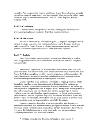 mercados. Para isso compete à empresa identificar a fase de desenvolvimento que cada
mercado atravessa, de modo a fazer uma boa estratégia, “planeamento é o melhor modo
de evitar o prejuízo e se obterem vantagens” Sun Tzu (A arte da guerra, Europa
América, 1994).


FASE II: Crescimento
       O produto começa a ser produzido em massa, consequente diminuição dos
preços, as exportações dos excedentes do produto aumentam também.


FASE III: Maturidade
       As vendas estabilizam e a concorrência aperta. As empresas optam por deslocar
parte da produção para países com custos mais baixos, a partir dos quais abastecem
todos os mercados. É nesta fase que geralmente as empresas aumentam a gama do
produto e diferenciam o produto de modo a tornar se líder do segmento.


FASE IV: Declínio
       Nesta fase o produto não tem qualquer saída no mercado de origem, tendo a
única escapatória nos mercados de países menos desenvolvidos, tornando a empresa
num exportador.


       Assim sendo, os produtos são desenvolvidos e lançados nos países com mais
poder de compra mais desenvolvidos, esses países denominam se de País inovador. (ver
Anexo 2). Onde a produção do produto e superior ao consumo ao longo das etapas do
desenvolvimento do produto (novo produto, amadurecimento do produto e produto
estandardizado) permitindo assim a tal exportação de excedentes.
        Quando o produto chega à exaustão no mercado de origem, portanto ao estado
de declínio, o produto precisa de uma escapatória. Essa escapatória passa por ser
lançando em países que se encontram em fase de desenvolvimento (ver anexo 2) e que
têm um poder de compra médio/alto. A empresa precisa de exportar o produto para esse
país onde o produto está a ser introduzido, pois não tem qualquer tipo de meio de
produção nesse mercado. Quando o produto se encontra em fase de amadurecimento
existe um súbito aumento de produto disponível. Isto deve-se à instalação de meios de
produção nesse novo mercado, isto vai fazer com que exista excesso de produto nesse
meio permitindo assim que este país se torne exportador do produto.
       Havendo excedentes do produto nesse novo mercado a solução passa por
exportar mais uma vez, mas desta vez uma vez que o produto não tem saída ou mercado
no pais de origem ou semelhantes a única solução é ir para países menos desenvolvidos
(ver anexo 2). Onde basicamente só existe importação, pois não tem quaisquer
condições para sustentar uma unidade de produção.


       A estratégia acima descrita denomina-se “queda de água” (anexo 3)
 