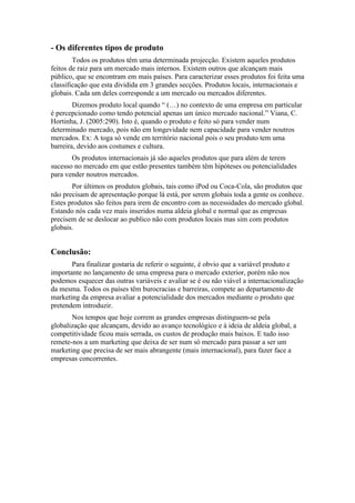 - Os diferentes tipos de produto
        Todos os produtos têm uma determinada projecção. Existem aqueles produtos
feitos de raiz para um mercado mais internos. Existem outros que alcançam mais
público, que se encontram em mais países. Para caracterizar esses produtos foi feita uma
classificação que esta dividida em 3 grandes secções. Produtos locais, internacionais e
globais. Cada um deles corresponde a um mercado ou mercados diferentes.
        Dizemos produto local quando “ (…) no contexto de uma empresa em particular
é percepcionado como tendo potencial apenas um único mercado nacional.” Viana, C.
Hortinha, J. (2005:290). Isto é, quando o produto e feito só para vender num
determinado mercado, pois não em longevidade nem capacidade para vender noutros
mercados. Ex: A toga só vende em território nacional pois o seu produto tem uma
barreira, devido aos costumes e cultura.
       Os produtos internacionais já são aqueles produtos que para além de terem
sucesso no mercado em que estão presentes também têm hipóteses ou potencialidades
para vender noutros mercados.
       Por últimos os produtos globais, tais como iPod ou Coca-Cola, são produtos que
não precisam de apresentação porque lá está, por serem globais toda a gente os conhece.
Estes produtos são feitos para irem de encontro com as necessidades do mercado global.
Estando nós cada vez mais inseridos numa aldeia global e normal que as empresas
precisem de se deslocar ao publico não com produtos locais mas sim com produtos
globais.


Conclusão:
       Para finalizar gostaria de referir o seguinte, é obvio que a variável produto e
importante no lançamento de uma empresa para o mercado exterior, porém não nos
podemos esquecer das outras variáveis e avaliar se é ou não viável a internacionalização
da mesma. Todos os países têm burocracias e barreiras, compete ao departamento de
marketing da empresa avaliar a potencialidade dos mercados mediante o produto que
pretendem introduzir.
       Nos tempos que hoje correm as grandes empresas distinguem-se pela
globalização que alcançam, devido ao avanço tecnológico e à ideia de aldeia global, a
competitividade ficou mais serrada, os custos de produção mais baixos. E tudo isso
remete-nos a um marketing que deixa de ser num só mercado para passar a ser um
marketing que precisa de ser mais abrangente (mais internacional), para fazer face a
empresas concorrentes.
 