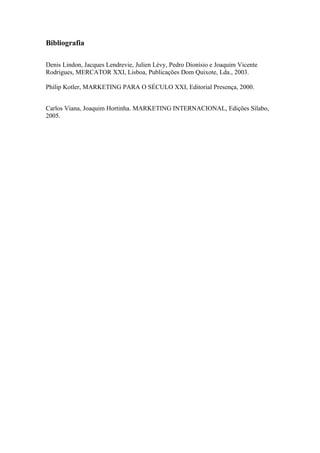 Bibliografia

Denis Lindon, Jacques Lendrevie, Julien Lévy, Pedro Dionísio e Joaquim Vicente
Rodrigues, MERCATOR XXI, Lisboa, Publicações Dom Quixote, Lda., 2003.

Philip Kotler, MARKETING PARA O SÉCULO XXI, Editorial Presença, 2000.


Carlos Viana, Joaquim Hortinha. MARKETING INTERNACIONAL, Edições Sílabo,
2005.
 