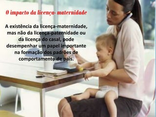 O impacto da licença- maternidade
A existência da licença-maternidade,
mas não da licença-paternidade ou
da licença do casal, pode
desempenhar um papel importante
na formação dos padrões de
comportamento de pais.
 