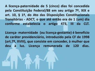 A licença-paternidade de 5 (cinco) dias foi concedida
pela Constituição Federal/88 em seu artigo 7º, XIX e
art. 10, § 1º, do Ato das Disposições Constitucionais
Transitórias - ADCT, o que até então era de 1 (um) dia
conforme estabelecia o artigo 473, III da CLT.
Licença- maternidade (ou licença-gestante) é benefício
de caráter previdenciário, introduzido pela CF de 1998
(art.7º, XVIII), que consiste em conceder, à mulher que
deu à luz. Licença remunerada de 120 dias.
 