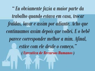 “ Eu obviamente fazia a maior parte da
trabalho quando estava em casa, trocar
fraldas, lavar e assim por adiante. Acho que
continuamos assim depois que voltei. E o bebê
parece corresponder melhor a mim. Afinal,
estive com ele desde o começo.”
( Executiva de Recursos Humanos )
 