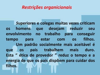 Superiores e colegas muitas vezes criticam
os homens que desejam reduzir seu
envolvimento no trabalho para conseguir
tempo para estar com os filhos.
Um padrão socialmente mais aceitável é
que os pais trabalhem mais duro.
Esta “ ética de provedor ” reduz o tempo e a
energia de que os pais dispõem para cuidar dos
filhos.
Restrições organicionais
 