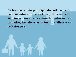 • Os homens estão participando cada vez mais
dos cuidados com seus filhos, cada vez mais
evidência que o envolvimento paterno nos
cuidados, beneficia as mães , os filhos e os
pró-pios pais.
 