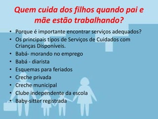 Quem cuida dos filhos quando pai e
mãe estão trabalhando?
• Porque é importante encontrar serviços adequados?
• Os principais tipos de Serviços de Cuidados com
Crianças Disponíveis.
• Babá- morando no emprego
• Babá - diarista
• Esquemas para feriados
• Creche privada
• Creche municipal
• Clube independente da escola
• Baby-sitter registrada
 