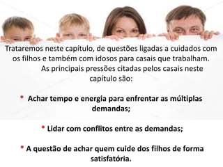 Trataremos neste capítulo, de questões ligadas a cuidados com
os filhos e também com idosos para casais que trabalham.
As principais pressões citadas pelos casais neste
capítulo são:
* Achar tempo e energia para enfrentar as múltiplas
demandas;
* Lidar com conflitos entre as demandas;
* A questão de achar quem cuide dos filhos de forma
satisfatória.
 