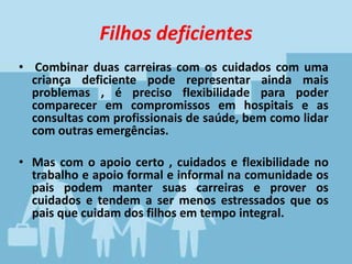 Filhos deficientes
• Combinar duas carreiras com os cuidados com uma
criança deficiente pode representar ainda mais
problemas , é preciso flexibilidade para poder
comparecer em compromissos em hospitais e as
consultas com profissionais de saúde, bem como lidar
com outras emergências.
• Mas com o apoio certo , cuidados e flexibilidade no
trabalho e apoio formal e informal na comunidade os
pais podem manter suas carreiras e prover os
cuidados e tendem a ser menos estressados que os
pais que cuidam dos filhos em tempo integral.
 