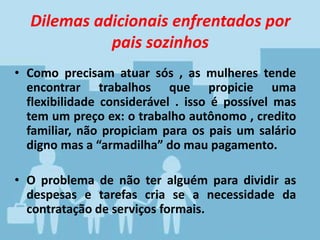 Dilemas adicionais enfrentados por
pais sozinhos
• Como precisam atuar sós , as mulheres tende
encontrar trabalhos que propicie uma
flexibilidade considerável . isso é possível mas
tem um preço ex: o trabalho autônomo , credito
familiar, não propiciam para os pais um salário
digno mas a “armadilha” do mau pagamento.
• O problema de não ter alguém para dividir as
despesas e tarefas cria se a necessidade da
contratação de serviços formais.
 