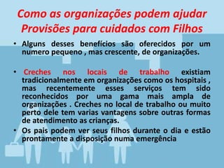 Como as organizações podem ajudar
Provisões para cuidados com Filhos
• Alguns desses benefícios são oferecidos por um
numero pequeno , mas crescente, de organizações.
• Creches nos locais de trabalho existiam
tradicionalmente em organizações como os hospitais ,
mas recentemente esses serviços tem sido
reconhecidos por uma gama mais ampla de
organizações . Creches no local de trabalho ou muito
perto dele tem varias vantagens sobre outras formas
de atendimento as crianças.
• Os pais podem ver seus filhos durante o dia e estão
prontamente a disposição numa emergência
 