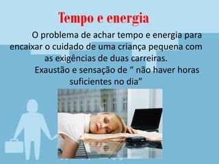 O problema de achar tempo e energia para
encaixar o cuidado de uma criança pequena com
as exigências de duas carreiras.
Exaustão e sensação de “ não haver horas
suficientes no dia”
Tempo e energia
 